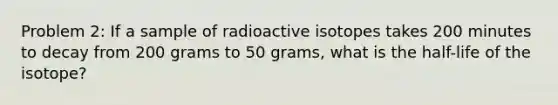 Problem 2: If a sample of radioactive isotopes takes 200 minutes to decay from 200 grams to 50 grams, what is the half-life of the isotope?