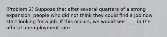 (Problem 2) Suppose that after several quarters of a strong expansion, people who did not think they could find a job now start looking for a job. If this occurs, we would see ____ in the official unemployment rate.