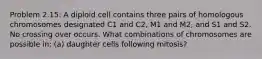 Problem 2.15: A diploid cell contains three pairs of homologous chromosomes designated C1 and C2, M1 and M2, and S1 and S2. No crossing over occurs. What combinations of chromosomes are possible in: (a) daughter cells following mitosis?