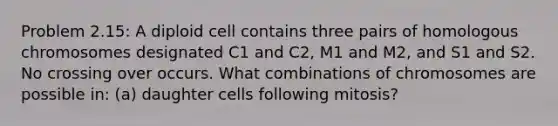 Problem 2.15: A diploid cell contains three pairs of homologous chromosomes designated C1 and C2, M1 and M2, and S1 and S2. No crossing over occurs. What combinations of chromosomes are possible in: (a) daughter cells following mitosis?