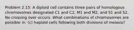 Problem 2.15: A diploid cell contains three pairs of homologous chromosomes designated C1 and C2, M1 and M2, and S1 and S2. No crossing over occurs. What combinations of chromosomes are possible in: (c) haploid cells following both divisions of meiosis?