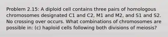 Problem 2.15: A diploid cell contains three pairs of homologous chromosomes designated C1 and C2, M1 and M2, and S1 and S2. No crossing over occurs. What combinations of chromosomes are possible in: (c) haploid cells following both divisions of meiosis?