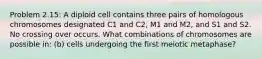 Problem 2.15: A diploid cell contains three pairs of homologous chromosomes designated C1 and C2, M1 and M2, and S1 and S2. No crossing over occurs. What combinations of chromosomes are possible in: (b) cells undergoing the first meiotic metaphase?