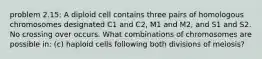 problem 2.15: A diploid cell contains three pairs of homologous chromosomes designated C1 and C2, M1 and M2, and S1 and S2. No crossing over occurs. What combinations of chromosomes are possible in: (c) haploid cells following both divisions of meiosis?