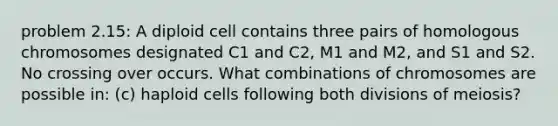 problem 2.15: A diploid cell contains three pairs of homologous chromosomes designated C1 and C2, M1 and M2, and S1 and S2. No crossing over occurs. What combinations of chromosomes are possible in: (c) haploid cells following both divisions of meiosis?