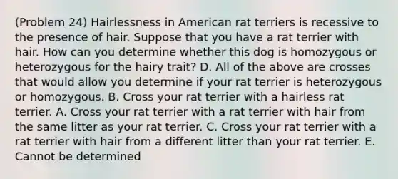 (Problem 24) Hairlessness in American rat terriers is recessive to the presence of hair. Suppose that you have a rat terrier with hair. How can you determine whether this dog is homozygous or heterozygous for the hairy trait? D. All of the above are crosses that would allow you determine if your rat terrier is heterozygous or homozygous. B. Cross your rat terrier with a hairless rat terrier. A. Cross your rat terrier with a rat terrier with hair from the same litter as your rat terrier. C. Cross your rat terrier with a rat terrier with hair from a different litter than your rat terrier. E. Cannot be determined