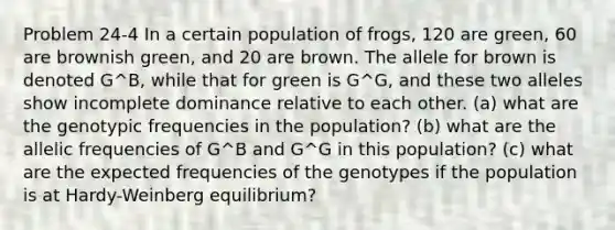 Problem 24-4 In a certain population of frogs, 120 are green, 60 are brownish green, and 20 are brown. The allele for brown is denoted G^B, while that for green is G^G, and these two alleles show incomplete dominance relative to each other. (a) what are the genotypic frequencies in the population? (b) what are the allelic frequencies of G^B and G^G in this population? (c) what are the expected frequencies of the genotypes if the population is at Hardy-Weinberg equilibrium?