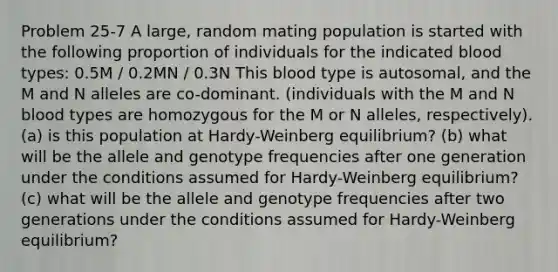 Problem 25-7 A large, random mating population is started with the following proportion of individuals for the indicated blood types: 0.5M / 0.2MN / 0.3N This blood type is autosomal, and the M and N alleles are co-dominant. (individuals with the M and N blood types are homozygous for the M or N alleles, respectively). (a) is this population at Hardy-Weinberg equilibrium? (b) what will be the allele and genotype frequencies after one generation under the conditions assumed for Hardy-Weinberg equilibrium? (c) what will be the allele and genotype frequencies after two generations under the conditions assumed for Hardy-Weinberg equilibrium?