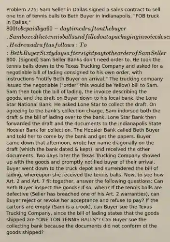 Problem 275: Sam Seller in Dallas signed a sales contract to sell one ton of tennis balls to Beth Buyer in Indianapolis, "FOB truck in Dallas," 800 to be paid by a 60-day time draft on the buyer. Sam boxed the tennis balls and filled out a packaging invoice describing the goods. He drew a draft as follows: To: Beth Buyer Sixty days after sight pay to the order of Sam Seller800. (Signed) Sam Seller Banks don't need order to. He took the tennis balls down to the Texas Trucking Company and asked for a negotiable bill of lading consigned to his own order, with instructions "notify Beth Buyer on arrival." The trucking company issued the negotiable ("order" this would be Yellow) bill to Sam. Sam then took the bill of lading, the invoice describing the goods, and the draft on Buyer down to his local bank, the Lone Star National Bank. He asked Lone Star to collect the draft. On agreeing to the bank's collection charge, Sam indorsed both the draft & the bill of lading over to the bank. Lone Star Bank then forwarded the draft and the documents to the Indianapolis State Hoosier Bank for collection. The Hoosier Bank called Beth Buyer and told her to come by the bank and get the papers. Buyer came down that afternoon, wrote her name diagonally on the draft (which the bank dated & kept), and received the other documents. Two days later the Texas Trucking Company showed up with the goods and promptly notified buyer of their arrival. Buyer went down to the truck depot and surrendered the bill of lading, whereupon she received the tennis balls. Now, to see how Art. 2 and Art. 7 fit together, answer the following questions: Can Beth Buyer inspect the goods? If so, when? If the tennis balls are defective (Seller has breached one of his Art. 2 warranties), can Buyer reject or revoke her acceptance and refuse to pay? If the cartons are empty (Sam is a crook), can Buyer sue the Texas Trucking Company, since the bill of lading states that the goods shipped are "ONE TON TENNIS BALLS"? Can Buyer sue the collecting bank because the documents did not conform ot the goods shipped?