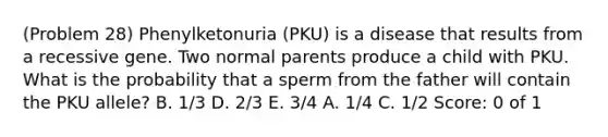 (Problem 28) Phenylketonuria (PKU) is a disease that results from a recessive gene. Two normal parents produce a child with PKU. What is the probability that a sperm from the father will contain the PKU allele? B. 1/3 D. 2/3 E. 3/4 A. 1/4 C. 1/2 Score: 0 of 1