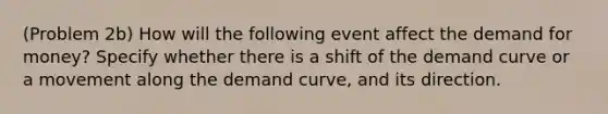 (Problem 2b) How will the following event affect the demand for money? Specify whether there is a shift of the demand curve or a movement along the demand curve, and its direction.