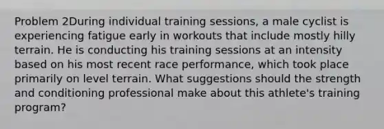 Problem 2During individual training sessions, a male cyclist is experiencing fatigue early in workouts that include mostly hilly terrain. He is conducting his training sessions at an intensity based on his most recent race performance, which took place primarily on level terrain. What suggestions should the strength and conditioning professional make about this athlete's training program?