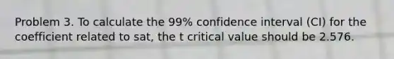 Problem 3. To calculate the 99% confidence interval (CI) for the coefficient related to sat, the t critical value should be 2.576.