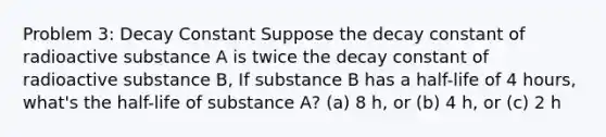 Problem 3: Decay Constant Suppose the decay constant of radioactive substance A is twice the decay constant of radioactive substance B, If substance B has a half-life of 4 hours, what's the half-life of substance A? (a) 8 h, or (b) 4 h, or (c) 2 h