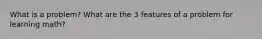What is a problem? What are the 3 features of a problem for learning math?