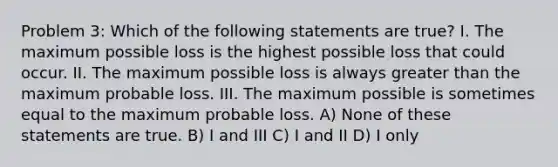 Problem 3: Which of the following statements are true? I. The maximum possible loss is the highest possible loss that could occur. II. The maximum possible loss is always greater than the maximum probable loss. III. The maximum possible is sometimes equal to the maximum probable loss. A) None of these statements are true. B) I and III C) I and II D) I only