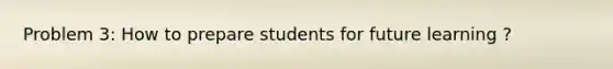 Problem 3: How to prepare students for future learning ?