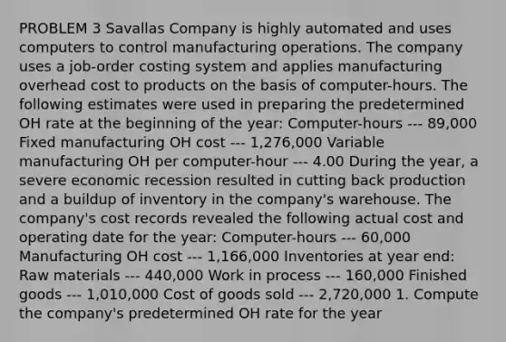 PROBLEM 3 Savallas Company is highly automated and uses computers to control manufacturing operations. The company uses a job-order costing system and applies manufacturing overhead cost to products on the basis of computer-hours. The following estimates were used in preparing the predetermined OH rate at the beginning of the year: Computer-hours --- 89,000 Fixed manufacturing OH cost --- 1,276,000 Variable manufacturing OH per computer-hour --- 4.00 During the year, a severe economic recession resulted in cutting back production and a buildup of inventory in the company's warehouse. The company's cost records revealed the following actual cost and operating date for the year: Computer-hours --- 60,000 Manufacturing OH cost --- 1,166,000 Inventories at year end: Raw materials --- 440,000 Work in process --- 160,000 Finished goods --- 1,010,000 Cost of goods sold --- 2,720,000 1. Compute the company's predetermined OH rate for the year