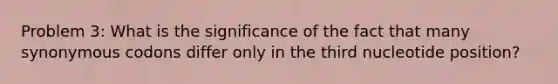 Problem 3: What is the significance of the fact that many synonymous codons differ only in the third nucleotide position?