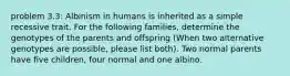 problem 3.3: Albinism in humans is inherited as a simple recessive trait. For the following families, determine the genotypes of the parents and offspring (When two alternative genotypes are possible, please list both). Two normal parents have five children, four normal and one albino.