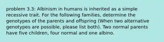 problem 3.3: Albinism in humans is inherited as a simple recessive trait. For the following families, determine the genotypes of the parents and offspring (When two alternative genotypes are possible, please list both). Two normal parents have five children, four normal and one albino.