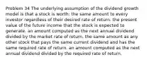 Problem 34 The underlying assumption of the dividend growth model is that a stock is worth: the same amount to every investor regardless of their desired rate of return. the present value of the future income that the stock is expected to generate. an amount computed as the next annual dividend divided by the market rate of return. the same amount as any other stock that pays the same current dividend and has the same required rate of return. an amount computed as the next annual dividend divided by the required rate of return.