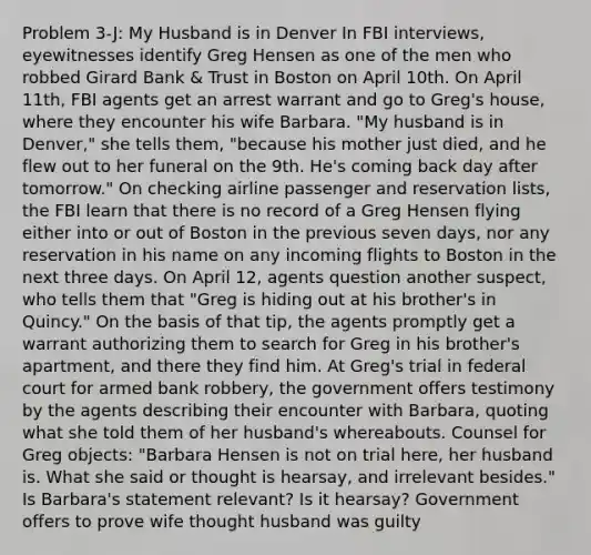 Problem 3-J: My Husband is in Denver In FBI interviews, eyewitnesses identify Greg Hensen as one of the men who robbed Girard Bank & Trust in Boston on April 10th. On April 11th, FBI agents get an arrest warrant and go to Greg's house, where they encounter his wife Barbara. "My husband is in Denver," she tells them, "because his mother just died, and he flew out to her funeral on the 9th. He's coming back day after tomorrow." On checking airline passenger and reservation lists, the FBI learn that there is no record of a Greg Hensen flying either into or out of Boston in the previous seven days, nor any reservation in his name on any incoming flights to Boston in the next three days. On April 12, agents question another suspect, who tells them that "Greg is hiding out at his brother's in Quincy." On the basis of that tip, the agents promptly get a warrant authorizing them to search for Greg in his brother's apartment, and there they find him. At Greg's trial in federal court for armed bank robbery, the government offers testimony by the agents describing their encounter with Barbara, quoting what she told them of her husband's whereabouts. Counsel for Greg objects: "Barbara Hensen is not on trial here, her husband is. What she said or thought is hearsay, and irrelevant besides." Is Barbara's statement relevant? Is it hearsay? Government offers to prove wife thought husband was guilty