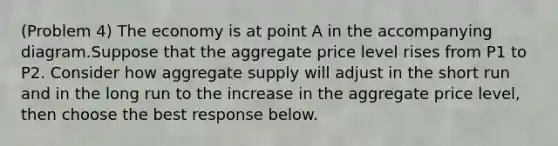 (Problem 4) The economy is at point A in the accompanying diagram.Suppose that the aggregate price level rises from P1 to P2. Consider how aggregate supply will adjust in the short run and in the long run to the increase in the aggregate price level, then choose the best response below.