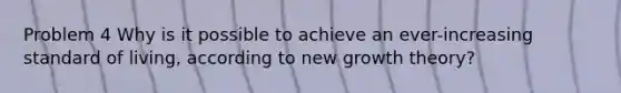 Problem 4 Why is it possible to achieve an ever-increasing standard of living, according to new growth theory?