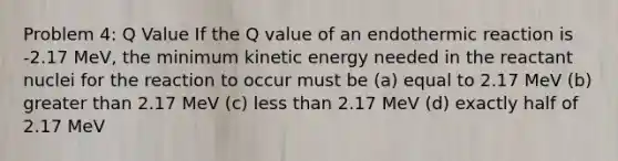 Problem 4: Q Value If the Q value of an endothermic reaction is -2.17 MeV, the minimum kinetic energy needed in the reactant nuclei for the reaction to occur must be (a) equal to 2.17 MeV (b) greater than 2.17 MeV (c) less than 2.17 MeV (d) exactly half of 2.17 MeV