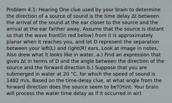 Problem 4.1: Hearing One clue used by your brain to determine the direction of a source of sound is the time delay Δt between the arrival of the sound at the ear closer to the source and the arrival at the ear farther away, Assume that the source is distant so that the wave front(in red below) from it is approximately planar when it reaches you, and let D represent the separation between your left(L) and right(R) ears, Look at image in notes, Also drew what it looks like in water, a.) Find an expression that gives Δt in terms of D and the angle between the direction of the source and the forward direction b.) Suppose that you are submerged in water at 20 °C, for which the speed of sound is 1482 m/s, Based on the time-delay clue, at what angle from the forward direction does the source seem to be?(Hint: Your brain will process the water time delay as if it occurred in air)