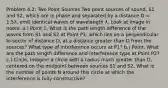 Problem 4.2: Two Point Sources Two point sources of sound, S1 and S2, which are in phase and separated by a distance D = 1.5λ, emit identical waves of wavelength λ, Look at image in notes, a.) Point 1, What is the path length difference of the waves from S1 and S2 at Point P1, which lies on a perpendicular bi-sector of distance D, at a distance greater than D from the sources? What type of interference occurs at P1? b.) Point, What are the path length difference and interference type at Point P2? c.) Circle, Imagine a circle with a radius much greater than D, centered on the midpoint between sources S1 and S2, What is the number of points N around this circle at which the interference is fully constructive?