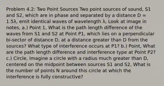 Problem 4.2: Two Point Sources Two point sources of sound, S1 and S2, which are in phase and separated by a distance D = 1.5λ, emit identical waves of wavelength λ, Look at image in notes, a.) Point 1, What is the path length difference of the waves from S1 and S2 at Point P1, which lies on a perpendicular bi-sector of distance D, at a distance <a href='https://www.questionai.com/knowledge/ktgHnBD4o3-greater-than' class='anchor-knowledge'>greater than</a> D from the sources? What type of interference occurs at P1? b.) Point, What are the path length difference and interference type at Point P2? c.) Circle, Imagine a circle with a radius much greater than D, centered on the midpoint between sources S1 and S2, What is the number of points N around this circle at which the interference is fully constructive?