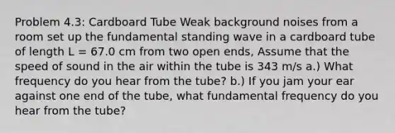 Problem 4.3: Cardboard Tube Weak background noises from a room set up the fundamental standing wave in a cardboard tube of length L = 67.0 cm from two open ends, Assume that the speed of sound in the air within the tube is 343 m/s a.) What frequency do you hear from the tube? b.) If you jam your ear against one end of the tube, what fundamental frequency do you hear from the tube?