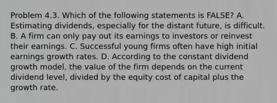 Problem 4.3. Which of the following statements is FALSE? A. Estimating dividends, especially for the distant future, is difficult. B. A firm can only pay out its earnings to investors or reinvest their earnings. C. Successful young firms often have high initial earnings growth rates. D. According to the constant dividend growth model, the value of the firm depends on the current dividend level, divided by the equity cost of capital plus the growth rate.