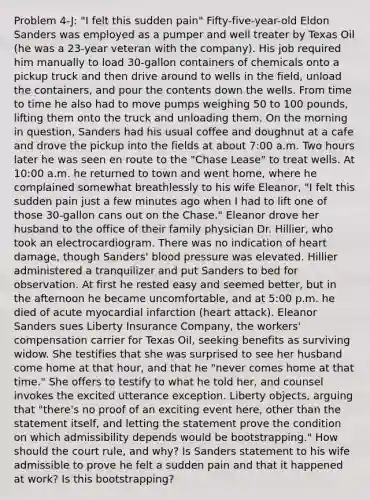 Problem 4-J: "I felt this sudden pain" Fifty-five-year-old Eldon Sanders was employed as a pumper and well treater by Texas Oil (he was a 23-year veteran with the company). His job required him manually to load 30-gallon containers of chemicals onto a pickup truck and then drive around to wells in the field, unload the containers, and pour the contents down the wells. From time to time he also had to move pumps weighing 50 to 100 pounds, lifting them onto the truck and unloading them. On the morning in question, Sanders had his usual coffee and doughnut at a cafe and drove the pickup into the fields at about 7:00 a.m. Two hours later he was seen en route to the "Chase Lease" to treat wells. At 10:00 a.m. he returned to town and went home, where he complained somewhat breathlessly to his wife Eleanor, "I felt this sudden pain just a few minutes ago when I had to lift one of those 30-gallon cans out on the Chase." Eleanor drove her husband to the office of their family physician Dr. Hillier, who took an electrocardiogram. There was no indication of heart damage, though Sanders' blood pressure was elevated. Hillier administered a tranquilizer and put Sanders to bed for observation. At first he rested easy and seemed better, but in the afternoon he became uncomfortable, and at 5:00 p.m. he died of acute myocardial infarction (heart attack). Eleanor Sanders sues Liberty Insurance Company, the workers' compensation carrier for Texas Oil, seeking benefits as surviving widow. She testifies that she was surprised to see her husband come home at that hour, and that he "never comes home at that time." She offers to testify to what he told her, and counsel invokes the excited utterance exception. Liberty objects, arguing that "there's no proof of an exciting event here, other than the statement itself, and letting the statement prove the condition on which admissibility depends would be bootstrapping." How should the court rule, and why? Is Sanders statement to his wife admissible to prove he felt a sudden pain and that it happened at work? Is this bootstrapping?