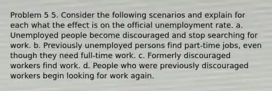 Problem 5 5. Consider the following scenarios and explain for each what the effect is on the official unemployment rate. a. Unemployed people become discouraged and stop searching for work. b. Previously unemployed persons find part-time jobs, even though they need full-time work. c. Formerly discouraged workers find work. d. People who were previously discouraged workers begin looking for work again.