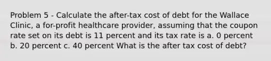 Problem 5 - Calculate the after-tax cost of debt for the Wallace Clinic, a for-profit healthcare provider, assuming that the coupon rate set on its debt is 11 percent and its tax rate is a. 0 percent b. 20 percent c. 40 percent What is the after tax cost of debt?