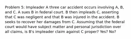 Problem 5: Impleader A three car accident occurs involving A, B, and C. A sues B in federal court. B then impleads C, asserting that C was negligent and that B was injured in the accident. B seeks to recover her damages from C. Assuming that the federal court would have subject matter and personal jurisdiction over all claims, is B's impleader claim against C proper? Yes? No?