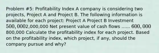 Problem #5: Profitability Index A company is considering two projects, Project A and Project B. The following information is available for each project: Project A Project B Investment 500,0002,000,000 Net present value of cash flows ...... 600,000800,000 Calculate the profitability index for each project. Based on the profitability index, which project, if any, should the company pursue and why?