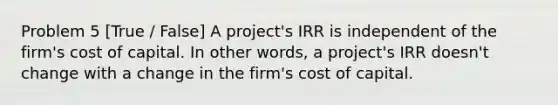 Problem 5 [True / False] A project's IRR is independent of the firm's cost of capital. In other words, a project's IRR doesn't change with a change in the firm's cost of capital.