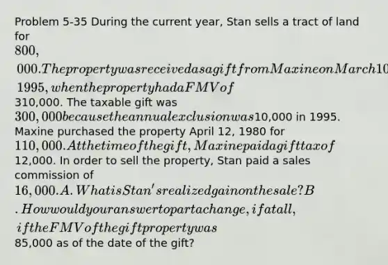 Problem 5-35 During the current year, Stan sells a tract of land for 800,000. The property was received as a gift from Maxine on March 10, 1995, when the property had a FMV of310,000. The taxable gift was 300,000 because the annual exclusion was10,000 in 1995. Maxine purchased the property April 12, 1980 for 110,000. At the time of the gift, Maxine paid a gift tax of12,000. In order to sell the property, Stan paid a sales commission of 16,000. A. What is Stan's realized gain on the sale? B. How would your answer to part a change, if at all, if the FMV of the gift property was85,000 as of the date of the gift?