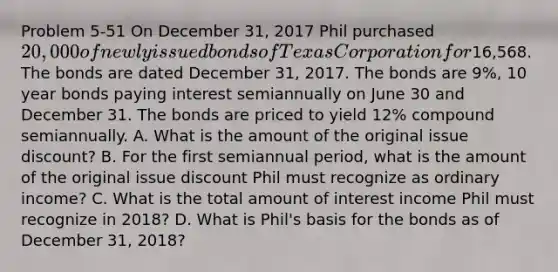 Problem 5-51 On December 31, 2017 Phil purchased 20,000 of newly issued bonds of Texas Corporation for16,568. The bonds are dated December 31, 2017. The bonds are 9%, 10 year bonds paying interest semiannually on June 30 and December 31. The bonds are priced to yield 12% compound semiannually. A. What is the amount of the original issue discount? B. For the first semiannual period, what is the amount of the original issue discount Phil must recognize as ordinary income? C. What is the total amount of interest income Phil must recognize in 2018? D. What is Phil's basis for the bonds as of December 31, 2018?