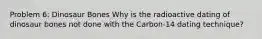 Problem 6: Dinosaur Bones Why is the radioactive dating of dinosaur bones not done with the Carbon-14 dating technique?