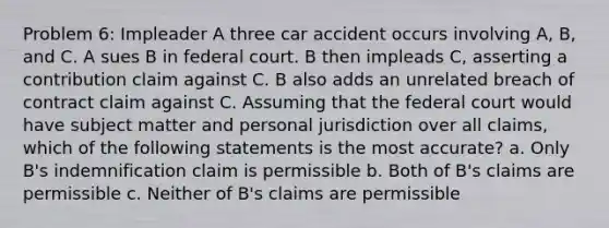 Problem 6: Impleader A three car accident occurs involving A, B, and C. A sues B in federal court. B then impleads C, asserting a contribution claim against C. B also adds an unrelated breach of contract claim against C. Assuming that the federal court would have subject matter and personal jurisdiction over all claims, which of the following statements is the most accurate? a. Only B's indemnification claim is permissible b. Both of B's claims are permissible c. Neither of B's claims are permissible