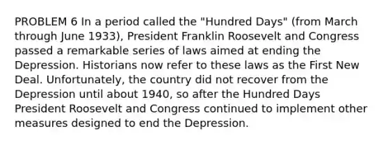 PROBLEM 6 In a period called the "Hundred Days" (from March through June 1933), President Franklin Roosevelt and Congress passed a remarkable series of laws aimed at ending the Depression. Historians now refer to these laws as the First New Deal. Unfortunately, the country did not recover from the Depression until about 1940, so after the Hundred Days President Roosevelt and Congress continued to implement other measures designed to end the Depression.