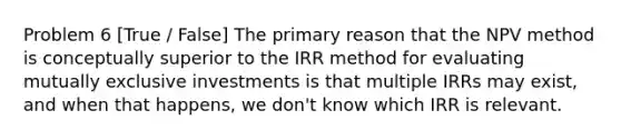 Problem 6 [True / False] The primary reason that the NPV method is conceptually superior to the IRR method for evaluating mutually exclusive investments is that multiple IRRs may exist, and when that happens, we don't know which IRR is relevant.