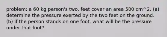 problem: a 60 kg person's two. feet cover an area 500 cm^2. (a) determine the pressure exerted by the two feet on the ground. (b) if the person stands on one foot, what will be the pressure under that foot?