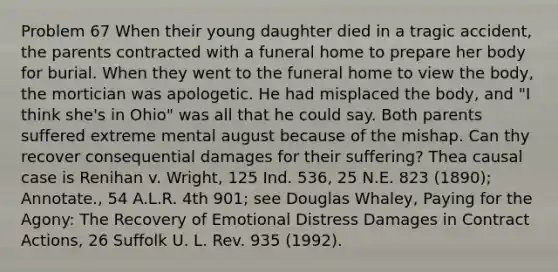 Problem 67 When their young daughter died in a tragic accident, the parents contracted with a funeral home to prepare her body for burial. When they went to the funeral home to view the body, the mortician was apologetic. He had misplaced the body, and "I think she's in Ohio" was all that he could say. Both parents suffered extreme mental august because of the mishap. Can thy recover consequential damages for their suffering? Thea causal case is Renihan v. Wright, 125 Ind. 536, 25 N.E. 823 (1890); Annotate., 54 A.L.R. 4th 901; see Douglas Whaley, Paying for the Agony: The Recovery of Emotional Distress Damages in Contract Actions, 26 Suffolk U. L. Rev. 935 (1992).