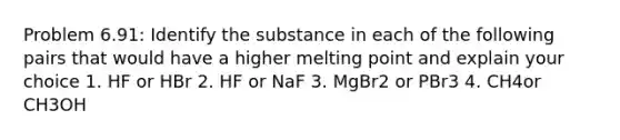 Problem 6.91: Identify the substance in each of the following pairs that would have a higher melting point and explain your choice 1. HF or HBr 2. HF or NaF 3. MgBr2 or PBr3 4. CH4or CH3OH